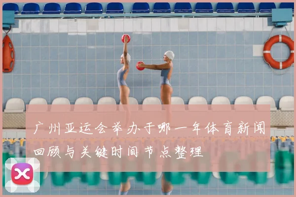 广州亚运会举办于哪一年体育新闻回顾与关键时间节点整理