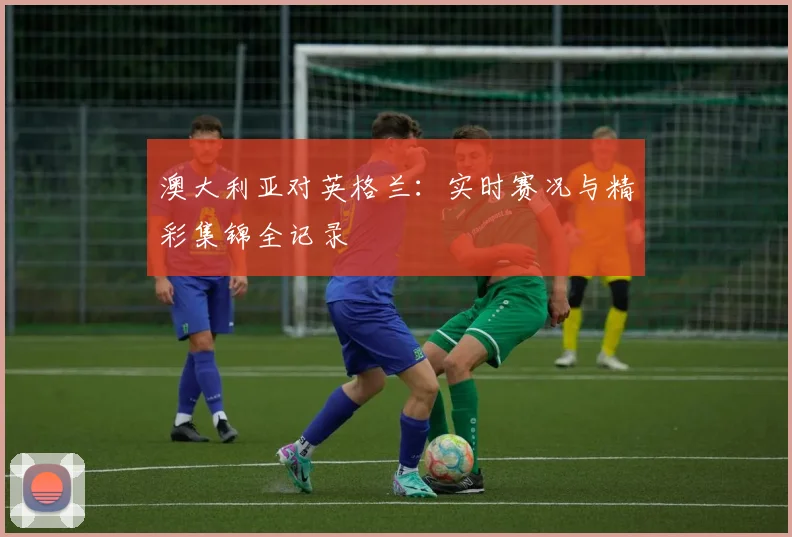 澳大利亚对英格兰：实时赛况与精彩集锦全记录