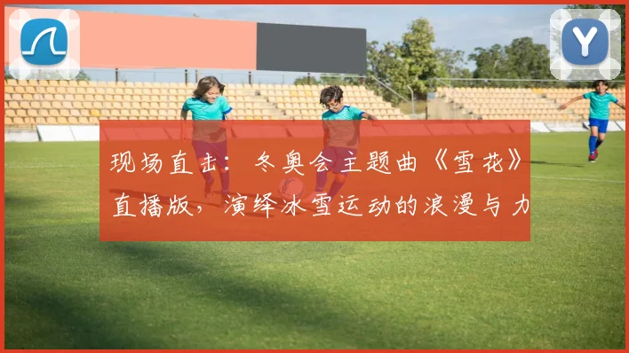 现场直击:冬奥会主题曲《雪花》直播版,演绎冰雪运动的浪漫与力量