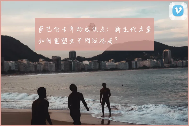 萨巴伦卡年龄成焦点：新生代力量如何重塑女子网坛格局？