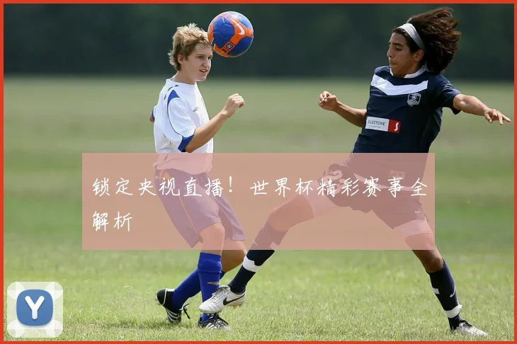 锁定央视直播!世界杯精彩赛事全解析