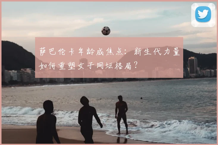 萨巴伦卡年龄成焦点：新生代力量如何重塑女子网坛格局？