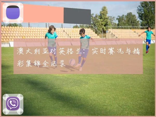 澳大利亚对英格兰：实时赛况与精彩集锦全记录