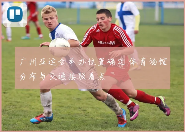 广州亚运会举办位置确定 体育场馆分布与交通接驳看点