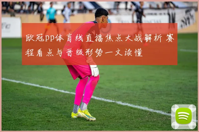 欧冠pp体育线直播焦点大战解析 赛程看点与晋级形势一文读懂